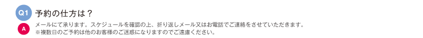 予約の仕方は？｜メールにて承ります。スケジュールを確認の上、折り返しメール又はお電話でご連絡をさせていただきます。※複数日のご予約は他のお客様のご迷惑になりますのでご遠慮ください。