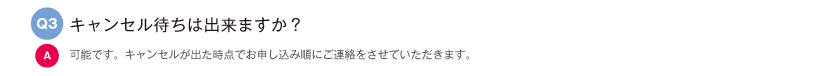 キャンセル待ちは出来ますか？｜可能です。キャンセルが出た時点でお申し込み順にご連絡をさせていただきます。