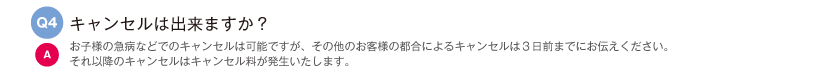 キャンセルは出来ますか？｜お子様の急病などでのキャンセルは可能ですが、その他のお客様の都合によるキャンセルは３日前までにお伝えください。それ以降のキャンセルはキャンセル料が発生いたします。
