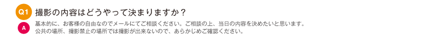 撮影の内容はどうやって決まりますか？｜基本的に、お客様の自由なのでメールにてご相談ください。ご相談の上、当日の内容を決めたいと思います。公共の場所、撮影禁止の場所では撮影が出来ないので、あらかじめご確認ください。