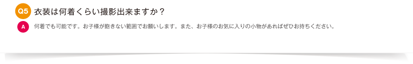 衣装は何着くらい撮影出来ますか？｜何着でも可能です。お子様が飽きない範囲でお願いします。また、お子様のお気に入りの小物があればぜひお持ちください。
