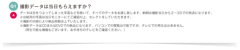 撮影データは当日もらえますか？｜データは目をつぶってしまった写真などを除いて、すべてのデータをお渡し致します。納期は撮影当日から２〜3日での発送になります。※台紙用の写真は当日モニターにてご確認の上、セレクトをしていただきます。※撮影の内容により納品枚数は上下いたします。※撮影データはCDまたはDVDでの納品になります、パソコンでの閲覧は可能ですが、テレビでの再生は出来ません。（再生可能な機種もございます。お手持ちのテレビをご確認ください。）